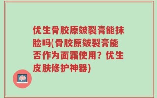 优生骨胶原皴裂膏能抹脸吗(骨胶原皴裂膏能否作为面霜使用？优生皮肤修护神器)