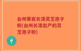 台州黄岩长潭灵芝孢子粉(台州长潭出产的灵芝孢子粉)