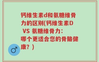钙维生素d和氨糖维骨力的区别(钙维生素D VS 氨糖维骨力：哪个更适合您的骨骼健康？)
