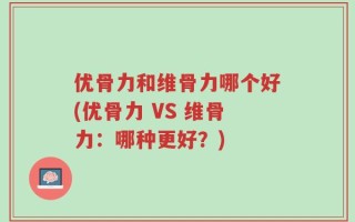 优骨力和维骨力哪个好(优骨力 VS 维骨力：哪种更好？)