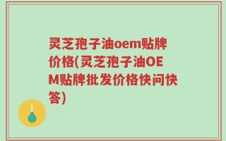 灵芝孢子油oem贴牌价格(灵芝孢子油OEM贴牌批发价格快问快答)