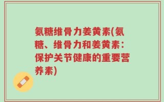氨糖维骨力姜黄素(氨糖、维骨力和姜黄素：保护关节健康的重要营养素)