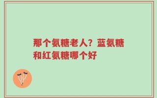 那个氨糖老人？蓝氨糖和红氨糖哪个好