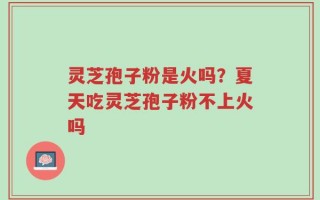 灵芝孢子粉是火吗？夏天吃灵芝孢子粉不上火吗