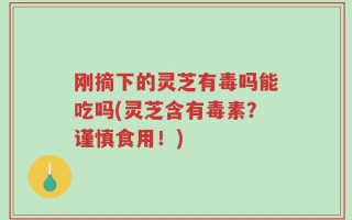 刚摘下的灵芝有毒吗能吃吗(灵芝含有毒素？谨慎食用！)