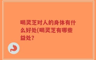 喝灵芝对人的身体有什么好处(喝灵芝有哪些益处？