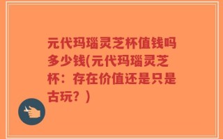 元代玛瑙灵芝杯值钱吗多少钱(元代玛瑙灵芝杯：存在价值还是只是古玩？)