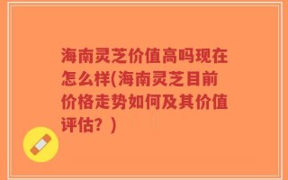 海南灵芝价值高吗现在怎么样(海南灵芝目前价格走势如何及其价值评估？)