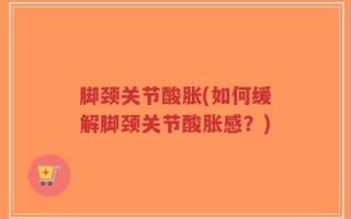 脚颈关节酸胀(如何缓解脚颈关节酸胀感？)