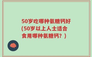 50岁吃哪种氨糖钙好(50岁以上人士适合食用哪种氨糖钙？)