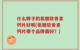 什么牌子的氨糖软骨素钙片好呢(氨糖软骨素钙片哪个品牌最好？)