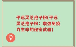 平远灵芝孢子粉(平远灵芝孢子粉：增强免疫力生命的秘密武器)