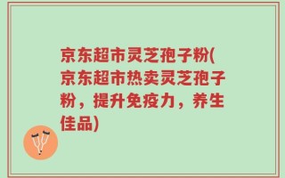 京东超市灵芝孢子粉(京东超市热卖灵芝孢子粉，提升免疫力，养生佳品)