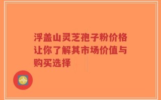 浮盖山灵芝孢子粉价格让你了解其市场价值与购买选择