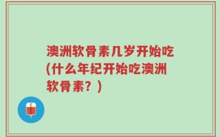 澳洲软骨素几岁开始吃(什么年纪开始吃澳洲软骨素？)