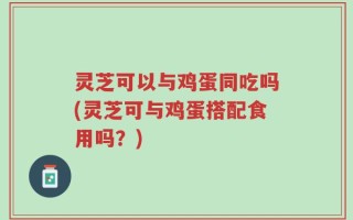 灵芝可以与鸡蛋同吃吗(灵芝可与鸡蛋搭配食用吗？)