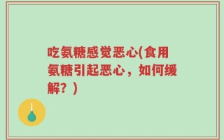 吃氨糖感觉恶心(食用氨糖引起恶心，如何缓解？)