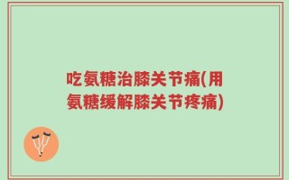 吃氨糖治膝关节痛(用氨糖缓解膝关节疼痛)