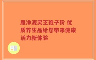 康净源灵芝孢子粉 优质养生品给您带来健康活力新体验
