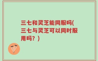 三七和灵芝能同服吗(三七与灵芝可以同时服用吗？)