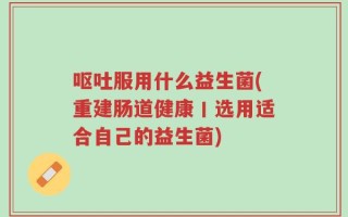 呕吐服用什么益生菌(重建肠道健康丨选用适合自己的益生菌)