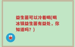 益生菌可以冷着喝(喝冰镇益生菌有益处，你知道吗？)