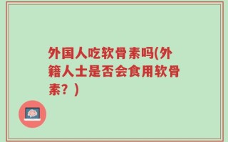 外国人吃软骨素吗(外籍人士是否会食用软骨素？)