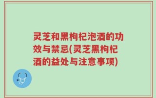 灵芝和黑枸杞泡酒的功效与禁忌(灵芝黑枸杞酒的益处与注意事项)