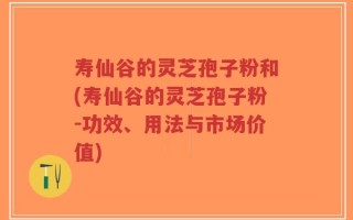 寿仙谷的灵芝孢子粉和(寿仙谷的灵芝孢子粉-功效、用法与市场价值)