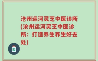 沧州运河灵芝中医诊所(沧州运河灵芝中医诊所：打造养生养生好去处)