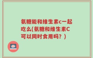 氨糖能和维生素c一起吃么(氨糖和维生素C可以同时食用吗？)