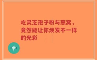 吃灵芝孢子粉与燕窝，竟然能让你焕发不一样的光彩