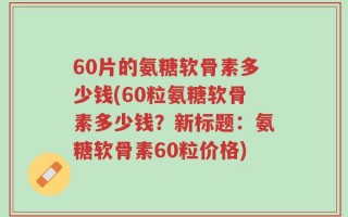 60片的氨糖软骨素多少钱(60粒氨糖软骨素多少钱？新标题：氨糖软骨素60粒价格)