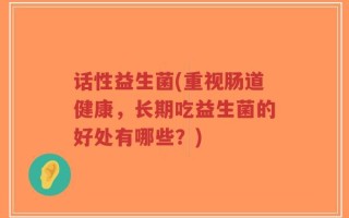 话性益生菌(重视肠道健康，长期吃益生菌的好处有哪些？)