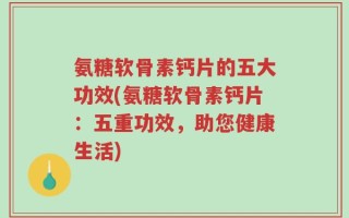 氨糖软骨素钙片的五大功效(氨糖软骨素钙片：五重功效，助您健康生活)