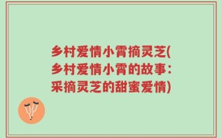 乡村爱情小霄摘灵芝(乡村爱情小霄的故事：采摘灵芝的甜蜜爱情)