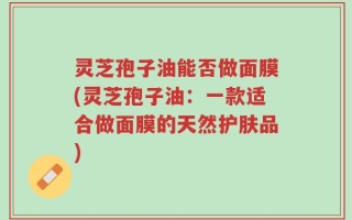 灵芝孢子油能否做面膜(灵芝孢子油：一款适合做面膜的天然护肤品)