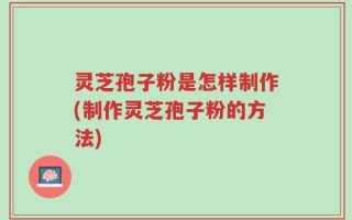 灵芝孢子粉是怎样制作(制作灵芝孢子粉的方法)