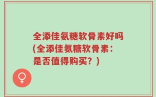 全添佳氨糖软骨素好吗(全添佳氨糖软骨素：是否值得购买？)