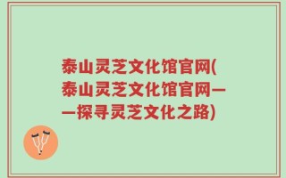 泰山灵芝文化馆官网(泰山灵芝文化馆官网——探寻灵芝文化之路)