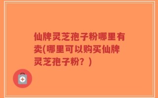 仙牌灵芝孢子粉哪里有卖(哪里可以购买仙牌灵芝孢子粉？)