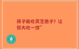 孩子能吃灵芝孢子？让你大吃一惊”