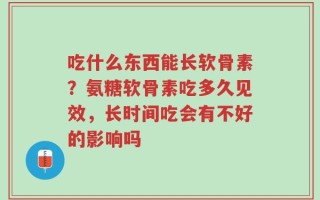 吃什么东西能长软骨素？氨糖软骨素吃多久见效，长时间吃会有不好的影响吗