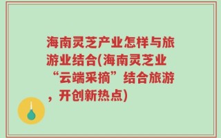 海南灵芝产业怎样与旅游业结合(海南灵芝业“云端采摘”结合旅游，开创新热点)