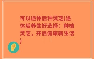 可以退休后种灵芝(退休后养生好选择：种植灵芝，开启健康新生活)