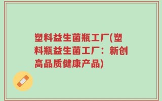 塑料益生菌瓶工厂(塑料瓶益生菌工厂：新创高品质健康产品)