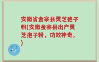 安徽省金寨县灵芝孢子粉(安徽金寨县出产灵芝孢子粉，功效神奇。)