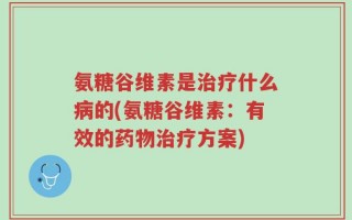 氨糖谷维素是治疗什么病的(氨糖谷维素：有效的药物治疗方案)