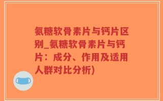 氨糖软骨素片与钙片区别_氨糖软骨素片与钙片：成分、作用及适用人群对比分析)