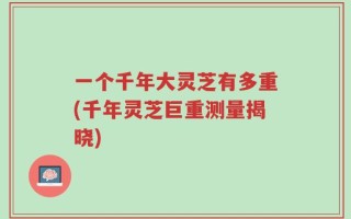 一个千年大灵芝有多重(千年灵芝巨重测量揭晓)